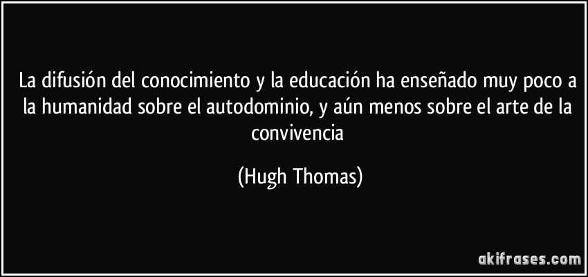 La difusión del conocimiento y la educación ha enseñado muy poco a la humanidad sobre el autodominio, y aún menos sobre el arte de la convivencia (Hugh Thomas)