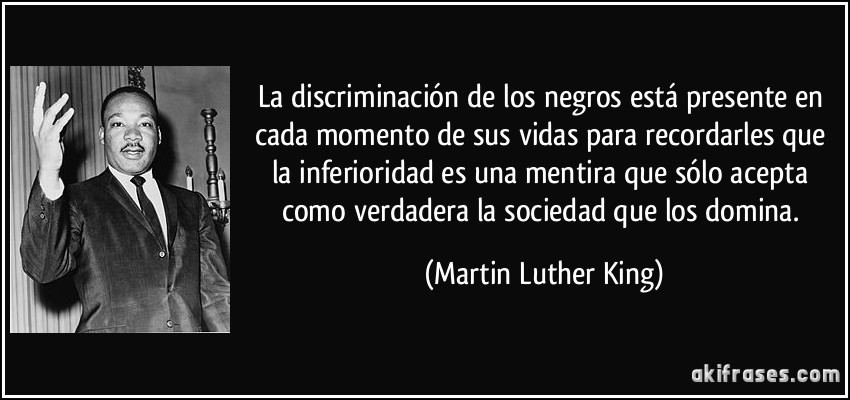 La discriminación de los negros está presente en cada momento de sus vidas para recordarles que la inferioridad es una mentira que sólo acepta como verdadera la sociedad que los domina. (Martin Luther King)