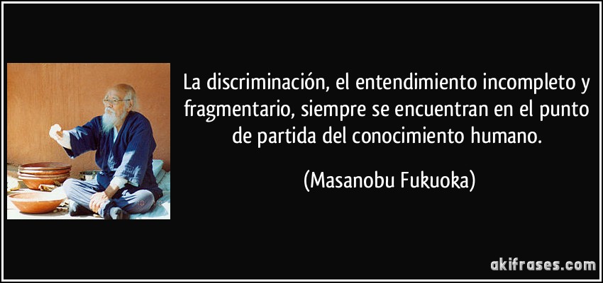 La discriminación, el entendimiento incompleto y fragmentario, siempre se encuentran en el punto de partida del conocimiento humano. (Masanobu Fukuoka)
