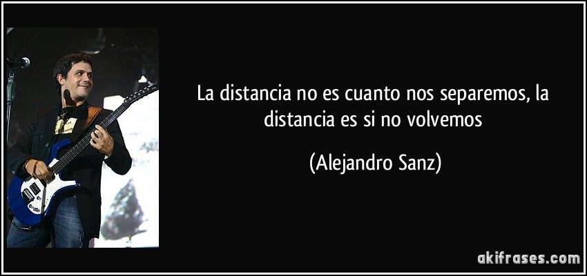 La distancia no es cuanto nos separemos, la distancia es si no volvemos (Alejandro Sanz)