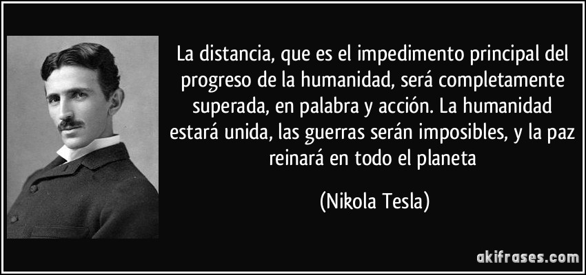 La distancia, que es el impedimento principal del progreso de la humanidad, será completamente superada, en palabra y acción. La humanidad estará unida, las guerras serán imposibles, y la paz reinará en todo el planeta (Nikola Tesla)