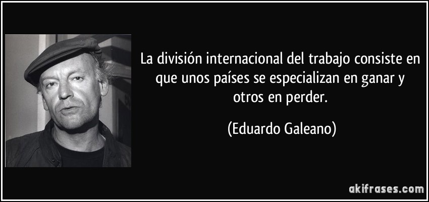 La división internacional del trabajo consiste en que unos países se especializan en ganar y otros en perder. (Eduardo Galeano)