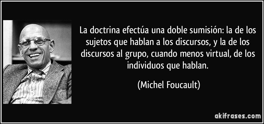 La doctrina efectúa una doble sumisión: la de los sujetos que hablan a los discursos, y la de los discursos al grupo, cuando menos virtual, de los individuos que hablan. (Michel Foucault)