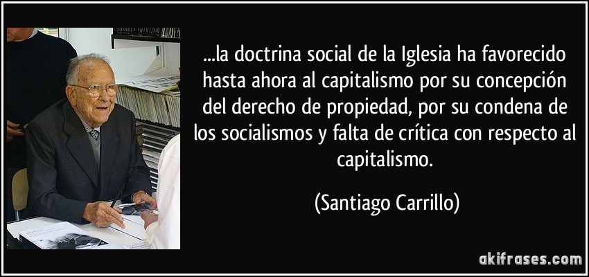 ...la doctrina social de la Iglesia ha favorecido hasta ahora al capitalismo por su concepción del derecho de propiedad, por su condena de los socialismos y falta de crítica con respecto al capitalismo. (Santiago Carrillo)