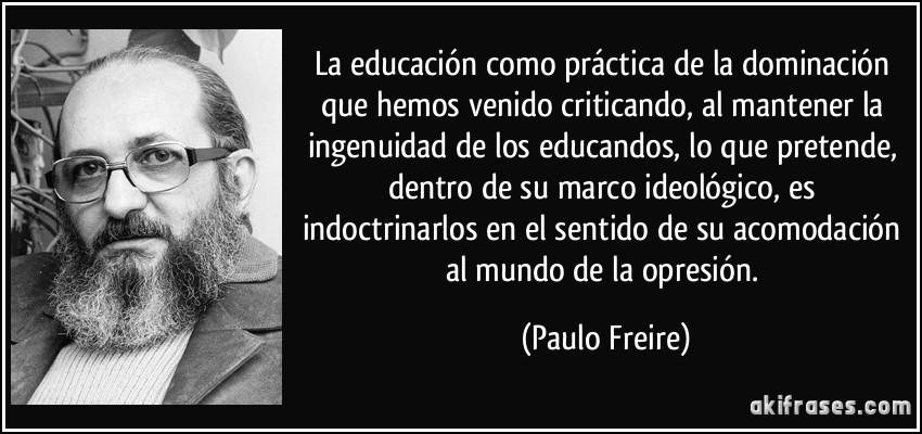 La educación como práctica de la dominación que hemos venido criticando, al mantener la ingenuidad de los educandos, lo que pretende, dentro de su marco ideológico, es indoctrinarlos en el sentido de su acomodación al mundo de la opresión. (Paulo Freire)