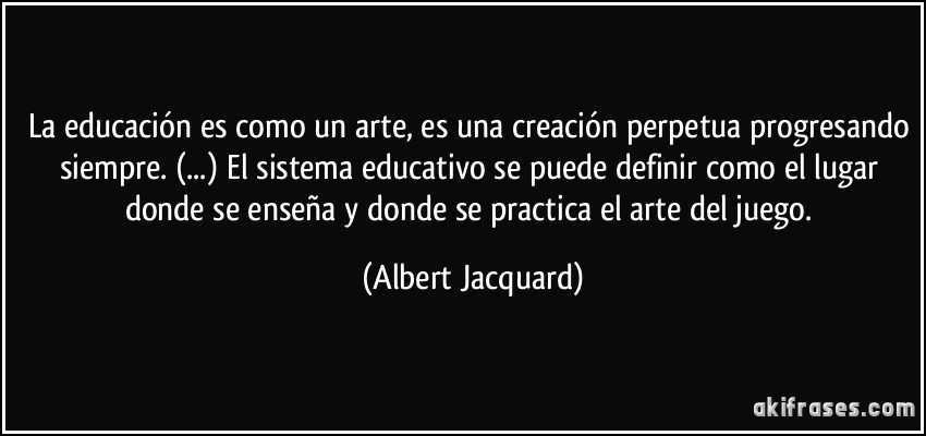 La educación es como un arte, es una creación perpetua progresando siempre. (...) El sistema educativo se puede definir como el lugar donde se enseña y donde se practica el arte del juego. (Albert Jacquard)