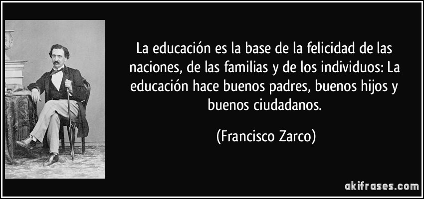 La educación es la base de la felicidad de las naciones, de las familias y de los individuos: La educación hace buenos padres, buenos hijos y buenos ciudadanos. (Francisco Zarco)
