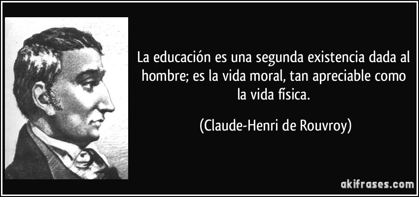 La educación es una segunda existencia dada al hombre; es la vida moral, tan apreciable como la vida física. (Claude-Henri de Rouvroy)