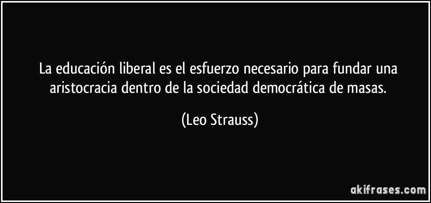 La educación liberal es el esfuerzo necesario para fundar una aristocracia dentro de la sociedad democrática de masas. (Leo Strauss)