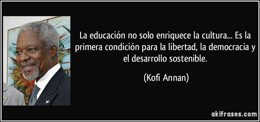 La educación no solo enriquece la cultura... Es la primera condición para la libertad, la democracia y el desarrollo sostenible. (Kofi Annan)