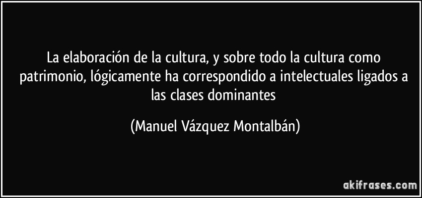 La elaboración de la cultura, y sobre todo la cultura como patrimonio, lógicamente ha correspondido a intelectuales ligados a las clases dominantes (Manuel Vázquez Montalbán)