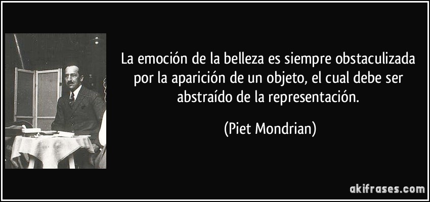 La emoción de la belleza es siempre obstaculizada por la aparición de un objeto, el cual debe ser abstraído de la representación. (Piet Mondrian)