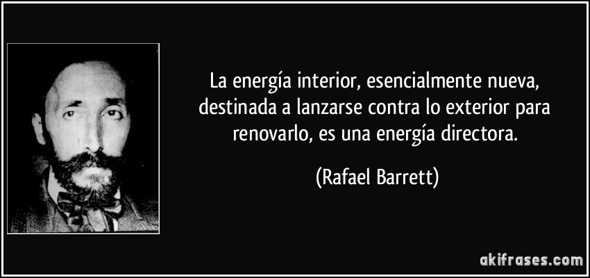 La energía interior, esencialmente nueva, destinada a lanzarse contra lo exterior para renovarlo, es una energía directora. (Rafael Barrett)