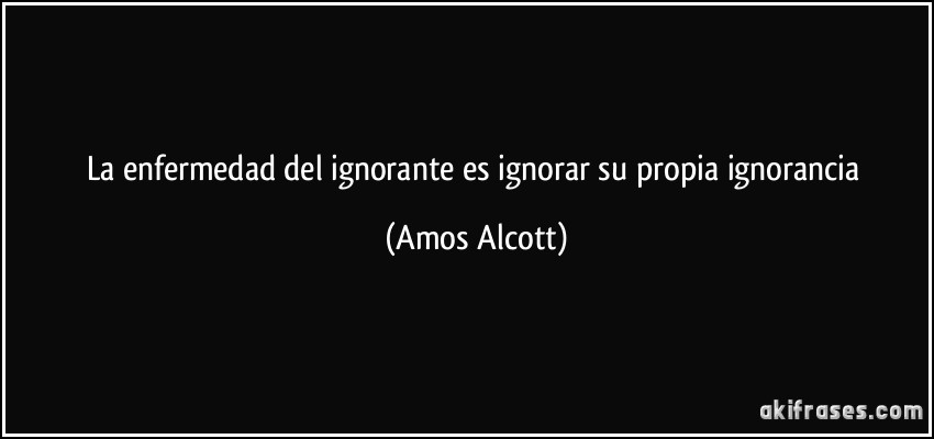 La enfermedad del ignorante es ignorar su propia ignorancia (Amos Alcott)