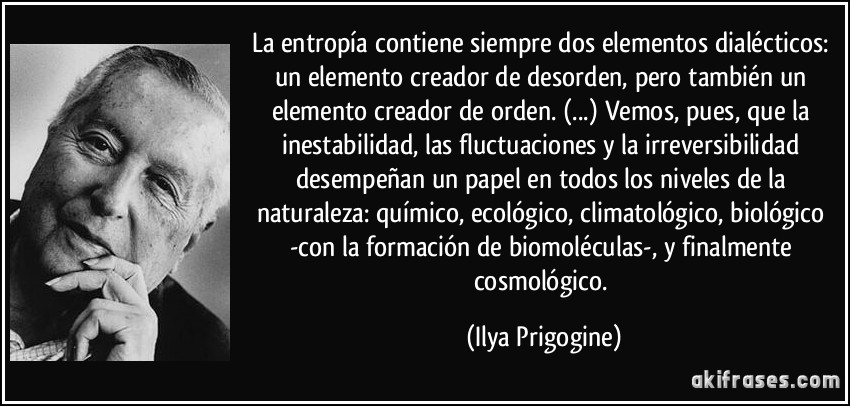 La entropía contiene siempre dos elementos dialécticos: un elemento creador de desorden, pero también un elemento creador de orden. (...) Vemos, pues, que la inestabilidad, las fluctuaciones y la irreversibilidad desempeñan un papel en todos los niveles de la naturaleza: químico, ecológico, climatológico, biológico -con la formación de biomoléculas-, y finalmente cosmológico. (Ilya Prigogine)