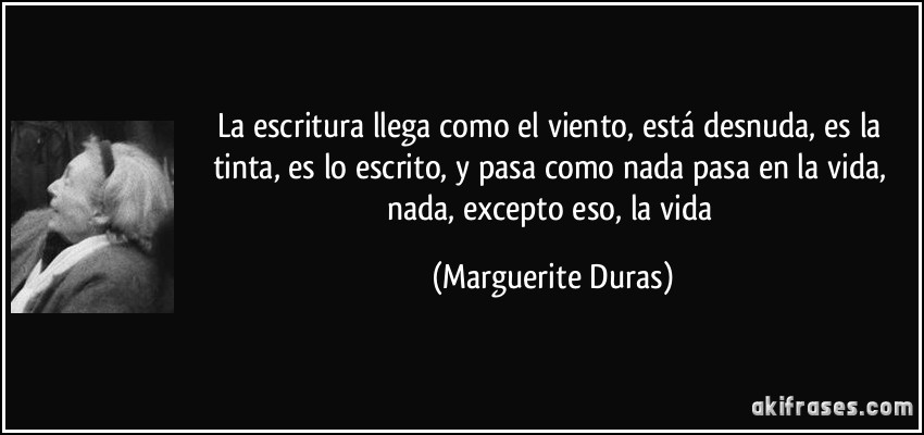 La escritura llega como el viento, está desnuda, es la tinta, es lo escrito, y pasa como nada pasa en la vida, nada, excepto eso, la vida (Marguerite Duras)