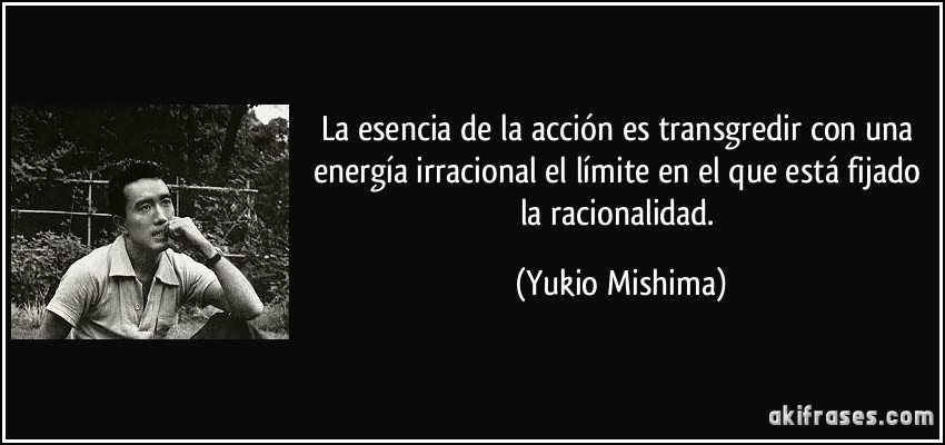 La esencia de la acción es transgredir con una energía irracional el límite en el que está fijado la racionalidad. (Yukio Mishima)
