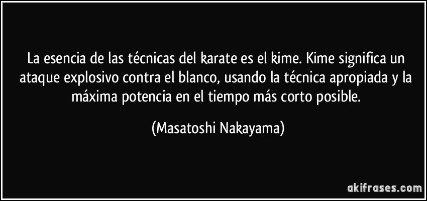 La esencia de las técnicas del karate es el kime. Kime significa un ataque explosivo contra el blanco, usando la técnica apropiada y la máxima potencia en el tiempo más corto posible. (Masatoshi Nakayama)