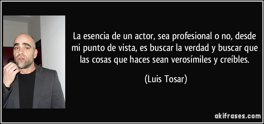 La esencia de un actor, sea profesional o no, desde mi punto de vista, es buscar la verdad y buscar que las cosas que haces sean verosímiles y creíbles. (Luis Tosar)