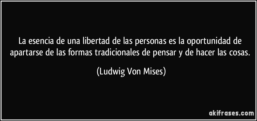 La esencia de una libertad de las personas es la oportunidad de apartarse de las formas tradicionales de pensar y de hacer las cosas. (Ludwig Von Mises)