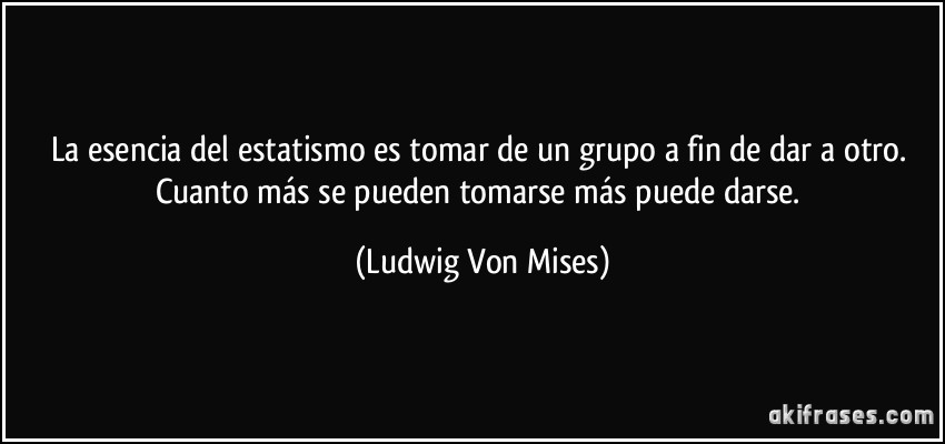 La esencia del estatismo es tomar de un grupo a fin de dar a otro. Cuanto más se pueden tomarse más puede darse. (Ludwig Von Mises)