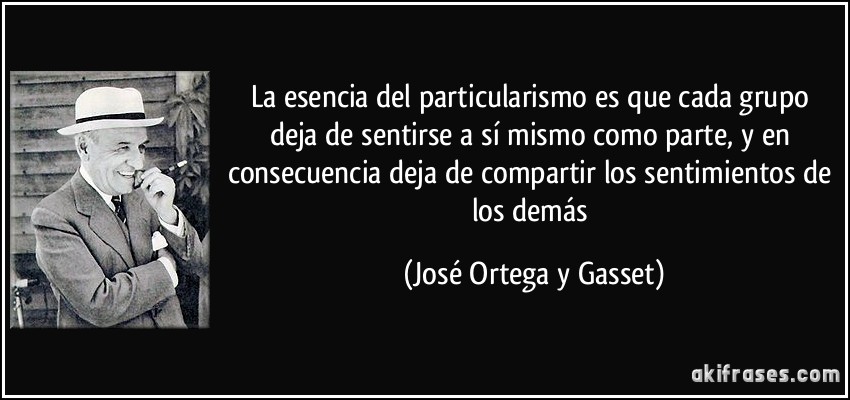 La esencia del particularismo es que cada grupo deja de sentirse a sí mismo como parte, y en consecuencia deja de compartir los sentimientos de los demás (José Ortega y Gasset)