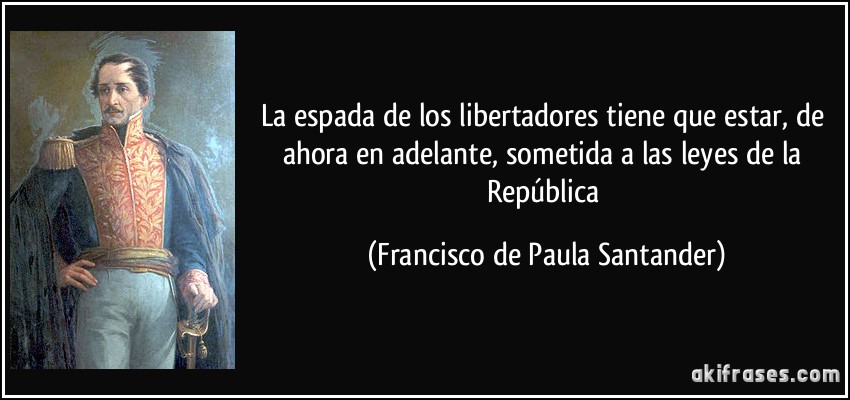 La espada de los libertadores tiene que estar, de ahora en adelante, sometida a las leyes de la República (Francisco de Paula Santander)