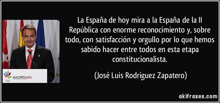 La España de hoy mira a la España de la II República con enorme reconocimiento y, sobre todo, con satisfacción y orgullo por lo que hemos sabido hacer entre todos en esta etapa constitucionalista. (José Luis Rodríguez Zapatero)