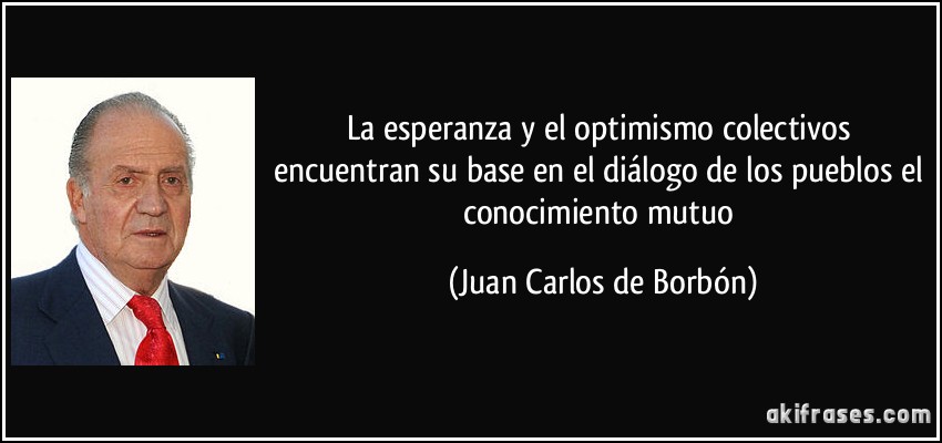 La esperanza y el optimismo colectivos encuentran su base en el diálogo de los pueblos el conocimiento mutuo (Juan Carlos de Borbón)