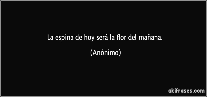 La espina de hoy será la flor del mañana. (Anónimo)