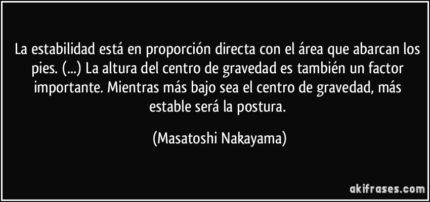 La estabilidad está en proporción directa con el área que abarcan los pies. (...) La altura del centro de gravedad es también un factor importante. Mientras más bajo sea el centro de gravedad, más estable será la postura. (Masatoshi Nakayama)