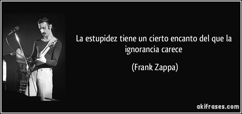 La estupidez tiene un cierto encanto del que la ignorancia carece (Frank Zappa)