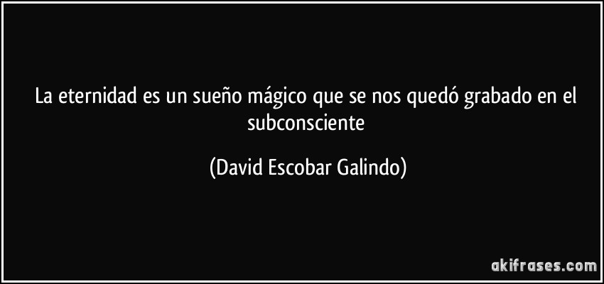 La eternidad es un sueño mágico que se nos quedó grabado en el subconsciente (David Escobar Galindo)