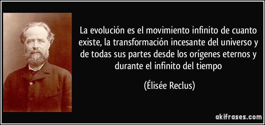 La evolución es el movimiento infinito de cuanto existe, la transformación incesante del universo y de todas sus partes desde los orígenes eternos y durante el infinito del tiempo (Élisée Reclus)