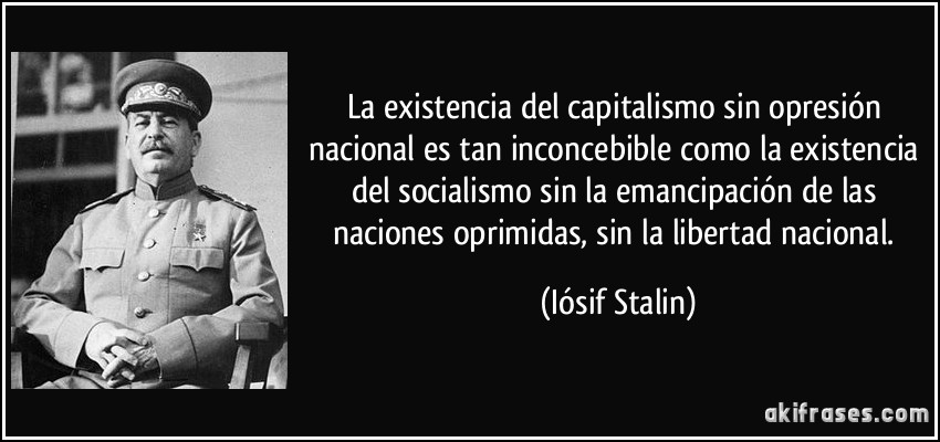 La existencia del capitalismo sin opresión nacional es tan inconcebible como la existencia del socialismo sin la emancipación de las naciones oprimidas, sin la libertad nacional. (Iósif Stalin)