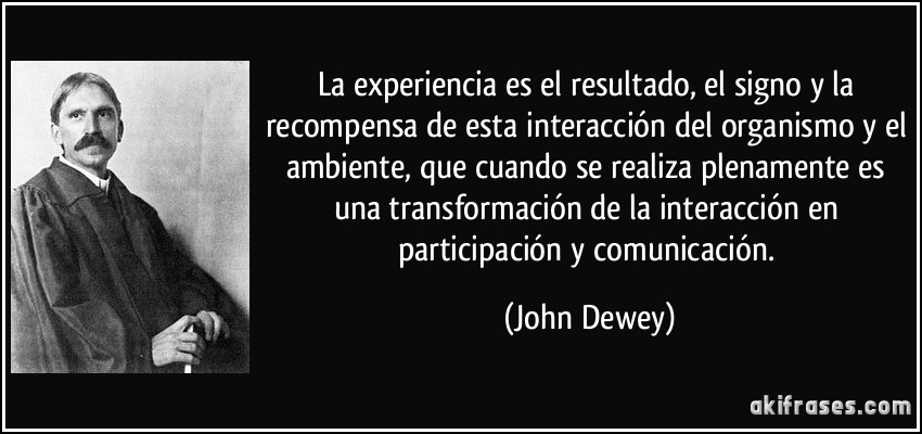 La experiencia es el resultado, el signo y la recompensa de esta interacción del organismo y el ambiente, que cuando se realiza plenamente es una transformación de la interacción en participación y comunicación. (John Dewey)