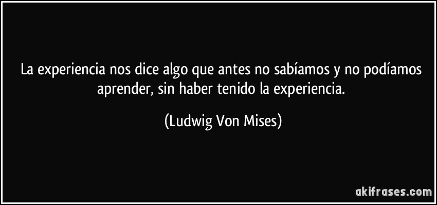 La experiencia nos dice algo que antes no sabíamos y no podíamos aprender, sin haber tenido la experiencia. (Ludwig Von Mises)