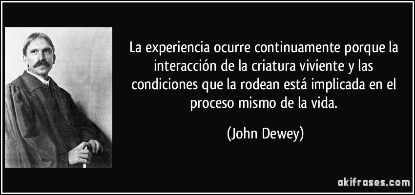 La experiencia ocurre continuamente porque la interacción de la criatura viviente y las condiciones que la rodean está implicada en el proceso mismo de la vida. (John Dewey)