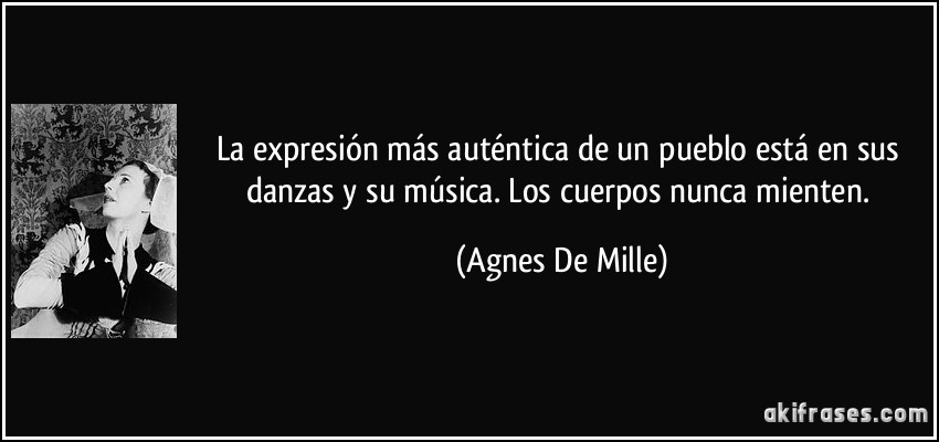 La expresión más auténtica de un pueblo está en sus danzas y su música. Los cuerpos nunca mienten. (Agnes De Mille)