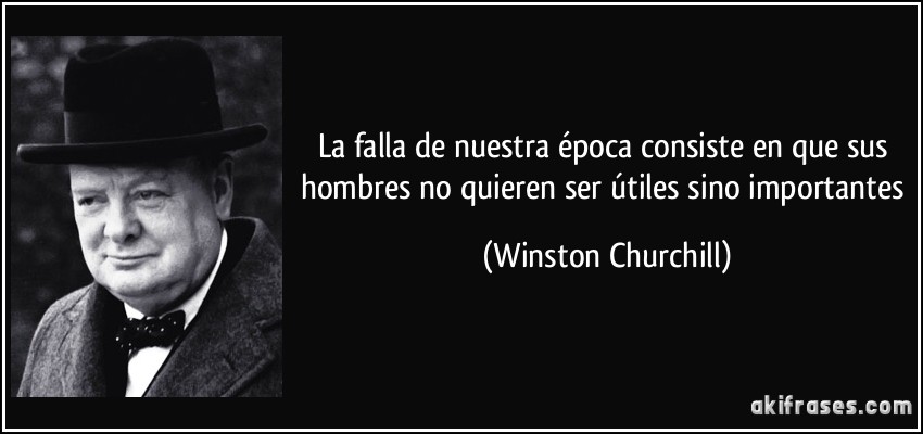 La falla de nuestra época consiste en que sus hombres no quieren ser útiles sino importantes (Winston Churchill)