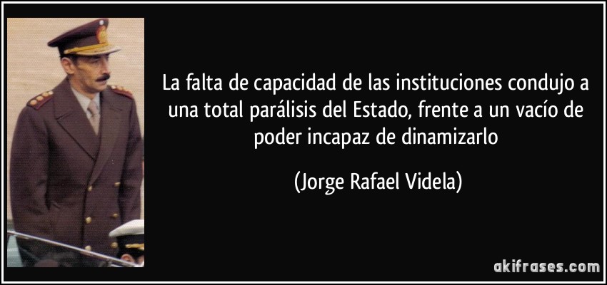 La falta de capacidad de las instituciones condujo a una total parálisis del Estado, frente a un vacío de poder incapaz de dinamizarlo (Jorge Rafael Videla)