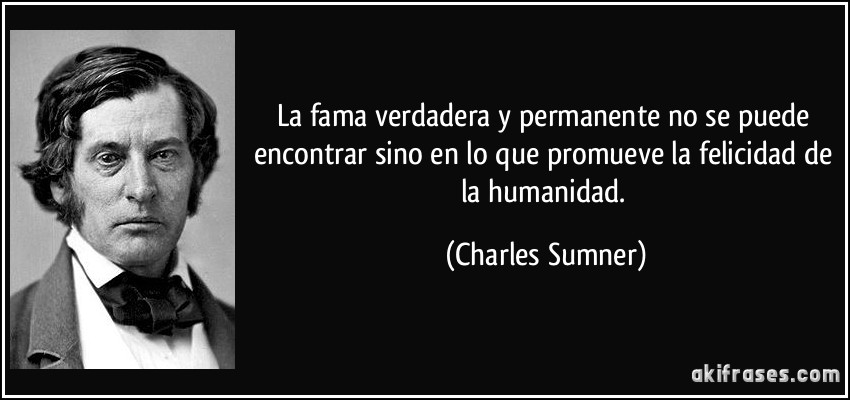 La fama verdadera y permanente no se puede encontrar sino en lo que promueve la felicidad de la humanidad. (Charles Sumner)
