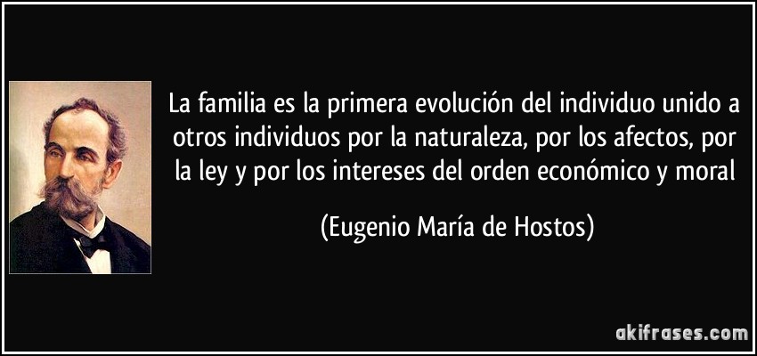 La familia es la primera evolución del individuo unido a otros individuos por la naturaleza, por los afectos, por la ley y por los intereses del orden económico y moral (Eugenio María de Hostos)