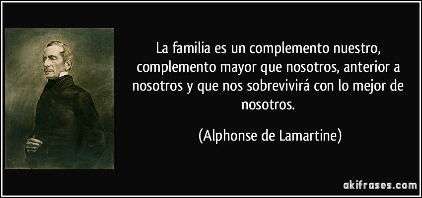 La familia es un complemento nuestro, complemento mayor que nosotros, anterior a nosotros y que nos sobrevivirá con lo mejor de nosotros. (Alphonse de Lamartine)