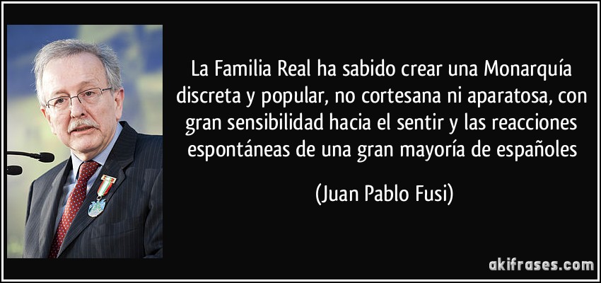 La Familia Real ha sabido crear una Monarquía discreta y popular, no cortesana ni aparatosa, con gran sensibilidad hacia el sentir y las reacciones espontáneas de una gran mayoría de españoles (Juan Pablo Fusi)