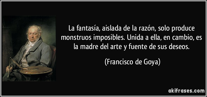 La fantasía, aislada de la razón, solo produce monstruos imposibles. Unida a ella, en cambio, es la madre del arte y fuente de sus deseos. (Francisco de Goya)