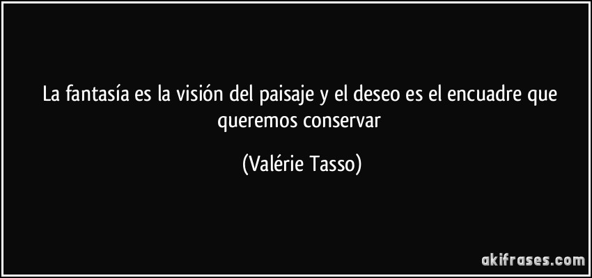La fantasía es la visión del paisaje y el deseo es el encuadre que queremos conservar (Valérie Tasso)