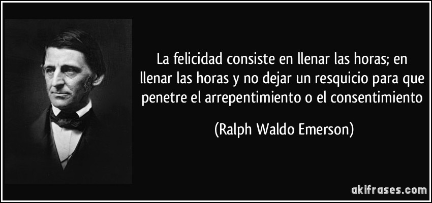 La felicidad consiste en llenar las horas; en llenar las horas y no dejar un resquicio para que penetre el arrepentimiento o el consentimiento (Ralph Waldo Emerson)