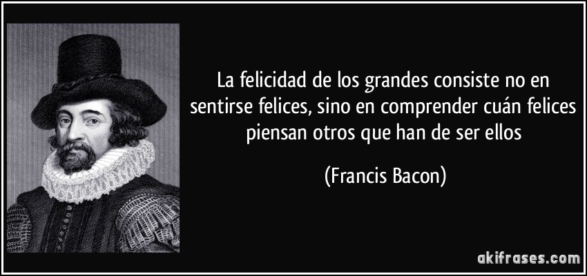 La felicidad de los grandes consiste no en sentirse felices, sino en comprender cuán felices piensan otros que han de ser ellos (Francis Bacon)