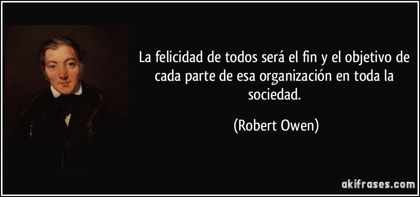 La felicidad de todos será el fin y el objetivo de cada parte de esa organización en toda la sociedad. (Robert Owen)